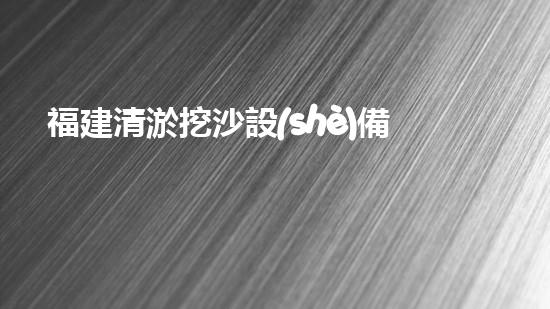 福建清淤挖沙設(shè)備定做公司：探秘海底世界的神奇工具！